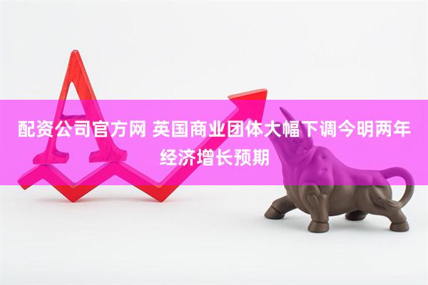 配资公司官方网 英国商业团体大幅下调今明两年经济增长预期