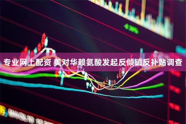 专业网上配资 美对华赖氨酸发起反倾销反补贴调查