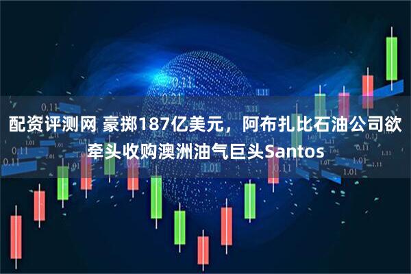 配资评测网 豪掷187亿美元，阿布扎比石油公司欲牵头收购澳洲油气巨头Santos