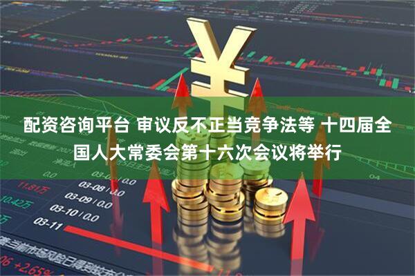 配资咨询平台 审议反不正当竞争法等 十四届全国人大常委会第十六次会议将举行