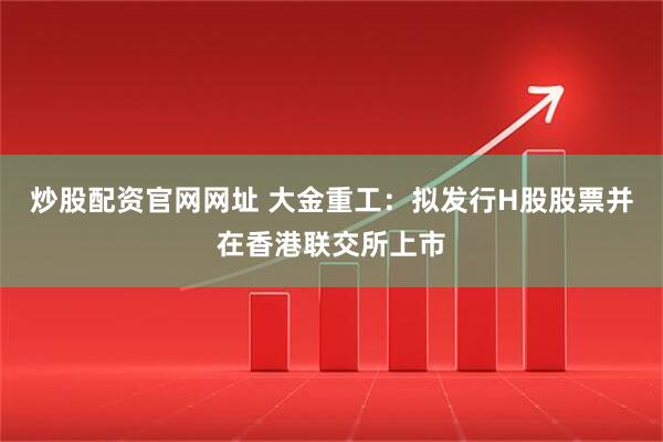 炒股配资官网网址 大金重工：拟发行H股股票并在香港联交所上市