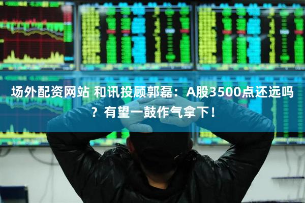 场外配资网站 和讯投顾郭磊：A股3500点还远吗？有望一鼓作气拿下！