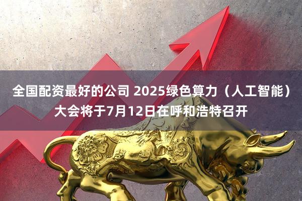 全国配资最好的公司 2025绿色算力（人工智能）大会将于7月12日在呼和浩特召开