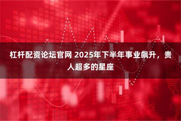 杠杆配资论坛官网 2025年下半年事业飙升，贵人超多的星座