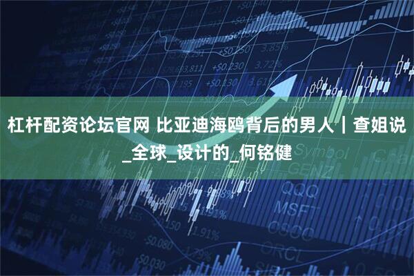 杠杆配资论坛官网 比亚迪海鸥背后的男人｜查姐说_全球_设计的_何铭健