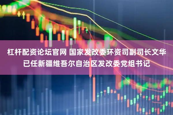 杠杆配资论坛官网 国家发改委环资司副司长文华已任新疆维吾尔自治区发改委党组书记