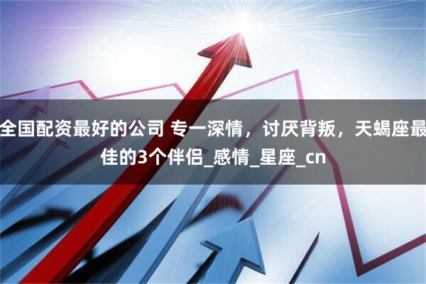 全国配资最好的公司 专一深情，讨厌背叛，天蝎座最佳的3个伴侣_感情_星座_cn