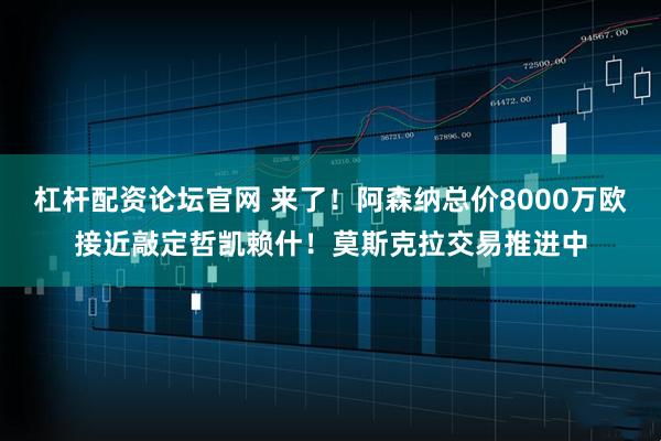 杠杆配资论坛官网 来了！阿森纳总价8000万欧接近敲定哲凯赖什！莫斯克拉交易推进中