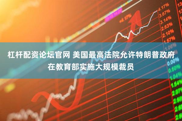 杠杆配资论坛官网 美国最高法院允许特朗普政府在教育部实施大规模裁员