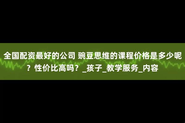全国配资最好的公司 豌豆思维的课程价格是多少呢？性价比高吗？_孩子_教学服务_内容