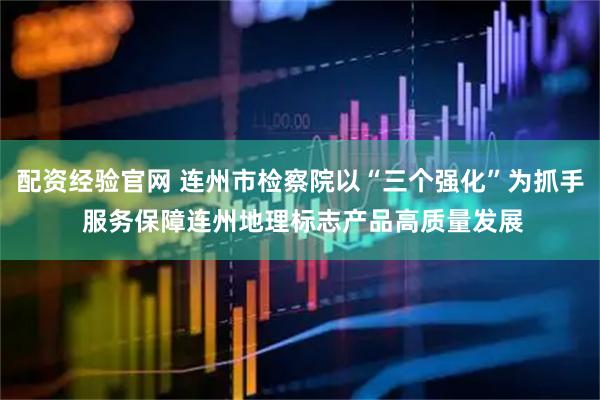 配资经验官网 连州市检察院以“三个强化”为抓手 服务保障连州地理标志产品高质量发展