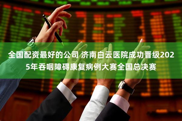 全国配资最好的公司 济南白云医院成功晋级2025年吞咽障碍康复病例大赛全国总决赛