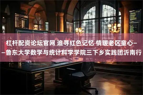 杠杆配资论坛官网 追寻红色记忆 情暖老区童心——鲁东大学数学与统计科学学院三下乡实践团沂南行
