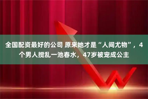 全国配资最好的公司 原来她才是“人间尤物”，4个男人搅乱一池春水，47岁被宠成公主