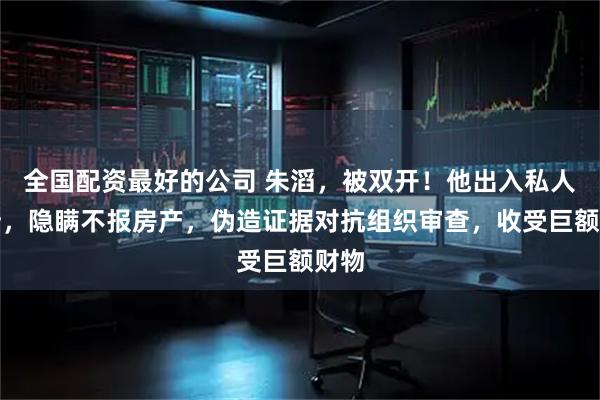 全国配资最好的公司 朱滔，被双开！他出入私人会所，隐瞒不报房产，伪造证据对抗组织审查，收受巨额财物