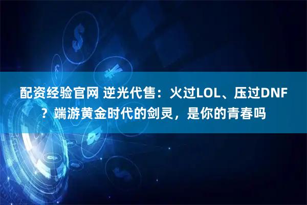 配资经验官网 逆光代售：火过LOL、压过DNF？端游黄金时代的剑灵，是你的青春吗