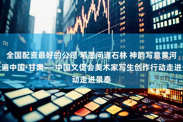 全国配资最好的公司 笔墨问道石林 神韵写意黄河：走遍中国·甘肃——中国文促会美术家写生创作行动走进景泰