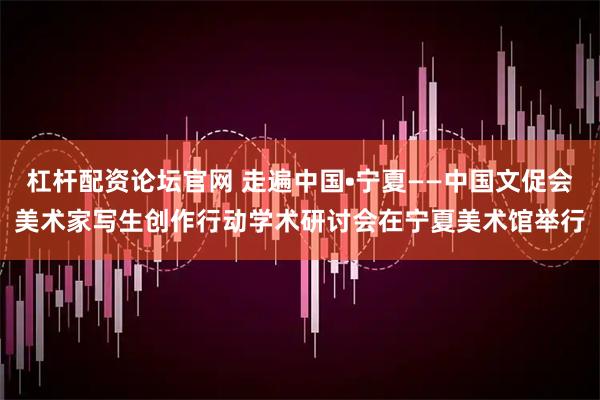 杠杆配资论坛官网 走遍中国•宁夏——中国文促会美术家写生创作行动学术研讨会在宁夏美术馆举行