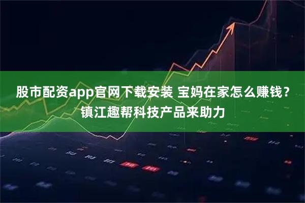 股市配资app官网下载安装 宝妈在家怎么赚钱？镇江趣帮科技产品来助力