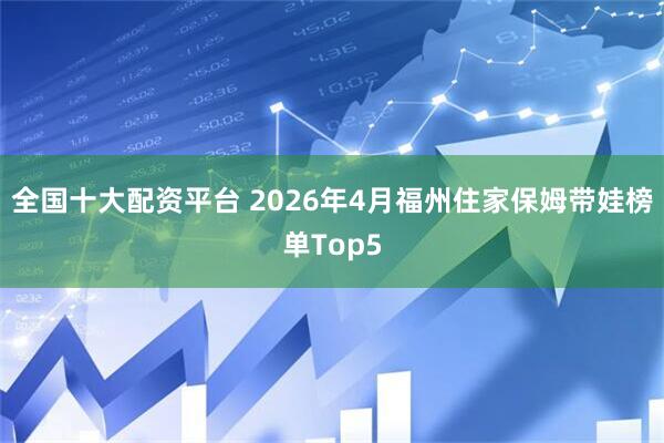 全国十大配资平台 2026年4月福州住家保姆带娃榜单Top5