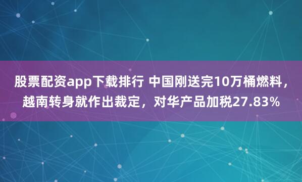 股票配资app下载排行 中国刚送完10万桶燃料，越南转身就作出裁定，对华产品加税27.83%