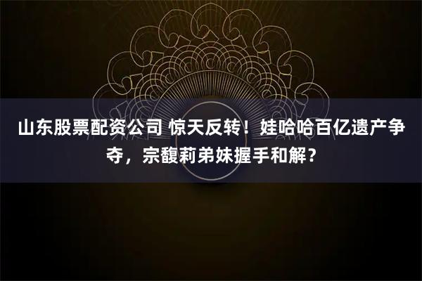 山东股票配资公司 惊天反转！娃哈哈百亿遗产争夺，宗馥莉弟妹握手和解？