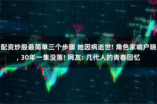 配资炒股最简单三个步骤 她因病逝世! 角色家喻户晓, 30年一集没落! 网友: 几代人的青春回忆