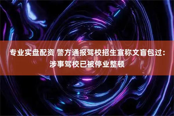 专业实盘配资 警方通报驾校招生宣称文盲包过：涉事驾校已被停业整顿