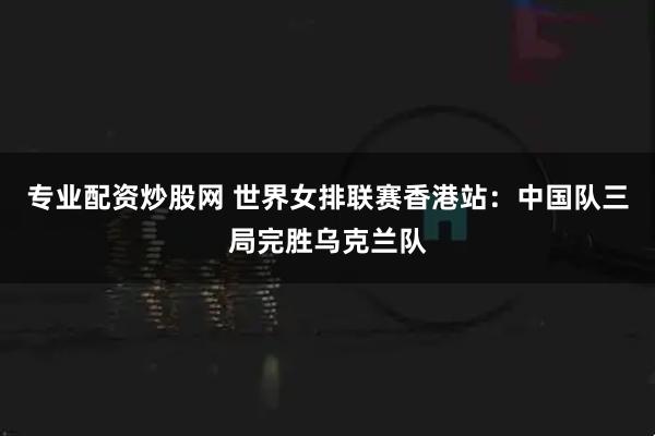 专业配资炒股网 世界女排联赛香港站：中国队三局完胜乌克兰队