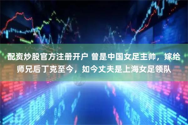 配资炒股官方注册开户 曾是中国女足主帅，嫁给师兄后丁克至今，如今丈夫是上海女足领队