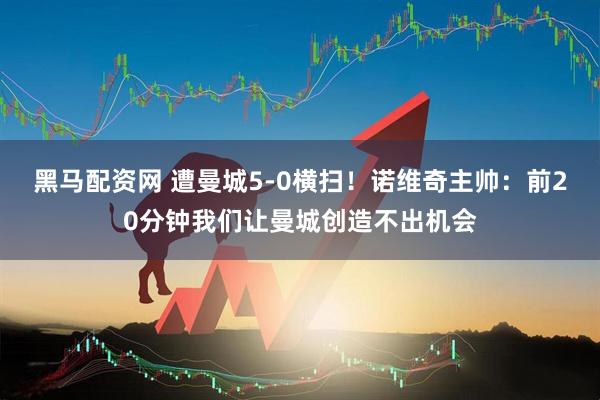 黑马配资网 遭曼城5-0横扫！诺维奇主帅：前20分钟我们让曼城创造不出机会