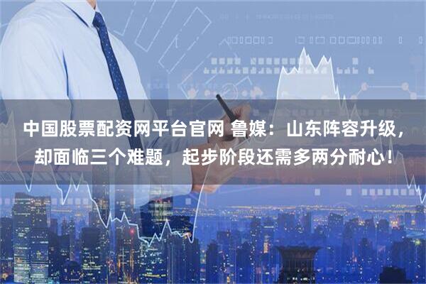 中国股票配资网平台官网 鲁媒：山东阵容升级，却面临三个难题，起步阶段还需多两分耐心！