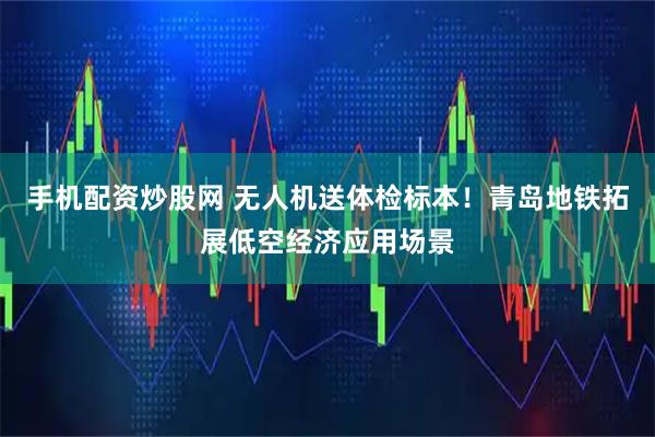 手机配资炒股网 无人机送体检标本！青岛地铁拓展低空经济应用场景