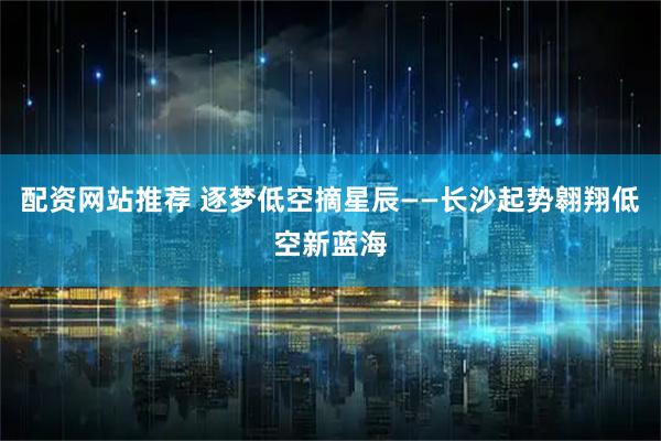 配资网站推荐 逐梦低空摘星辰——长沙起势翱翔低空新蓝海